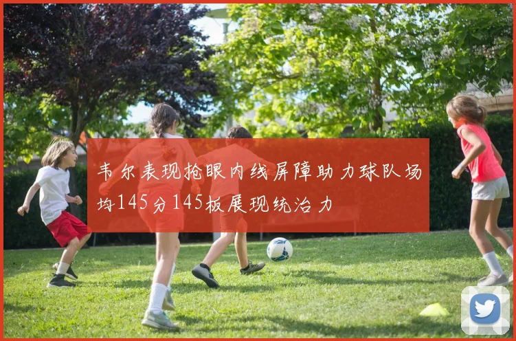 韦尔表现抢眼内线屏障助力球队场均145分145板展现统治力