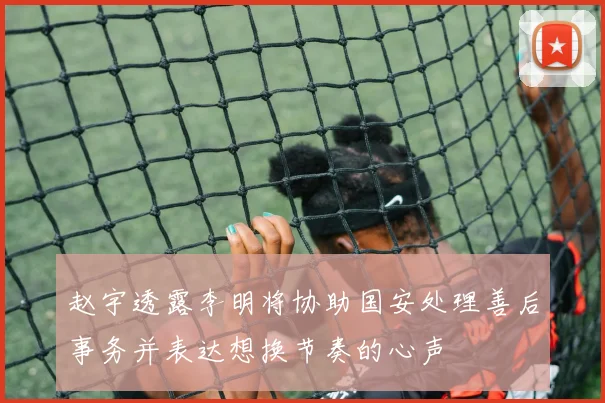 赵宇透露李明将协助国安处理善后事务并表达想换节奏的心声