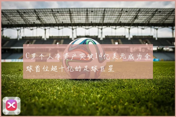 C罗个人净资产突破14亿美元成为全球首位超十亿的足球巨星