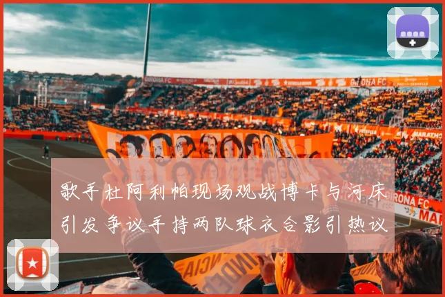 歌手杜阿利帕现场观战博卡与河床引发争议手持两队球衣合影引热议