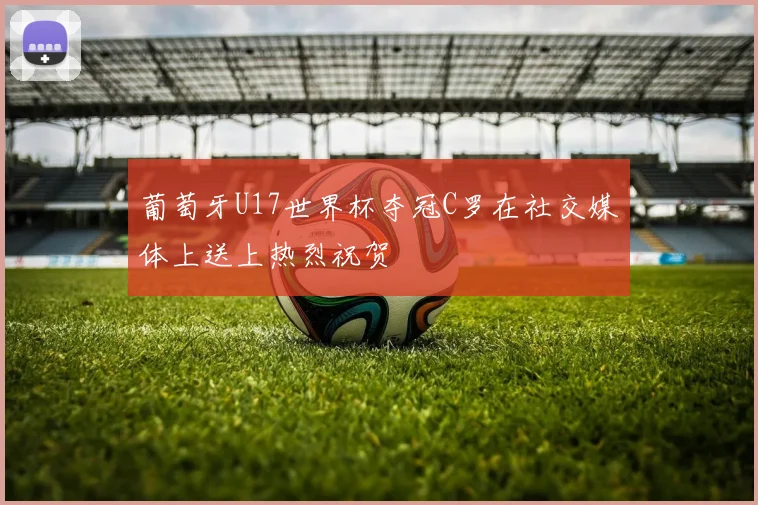 葡萄牙U17世界杯夺冠C罗在社交媒体上送上热烈祝贺