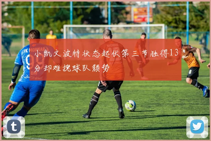 小凯文波特状态起伏第三节独得13分却难挽球队颓势
