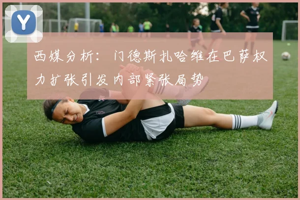 西媒分析：门德斯扎哈维在巴萨权力扩张引发内部紧张局势