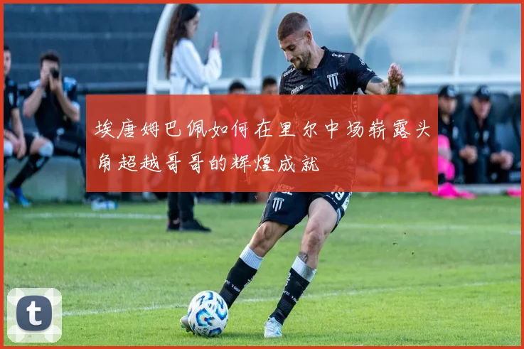 埃唐姆巴佩如何在里尔中场崭露头角超越哥哥的辉煌成就