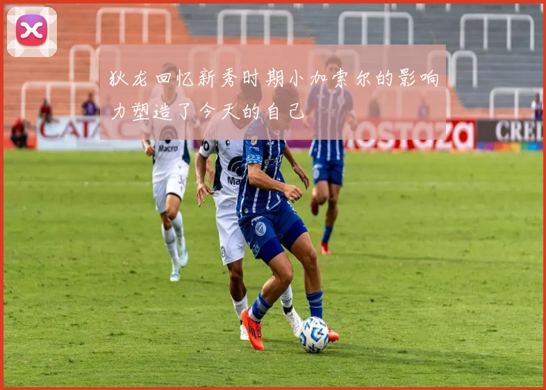 狄龙回忆新秀时期小加索尔的影响力塑造了今天的自己