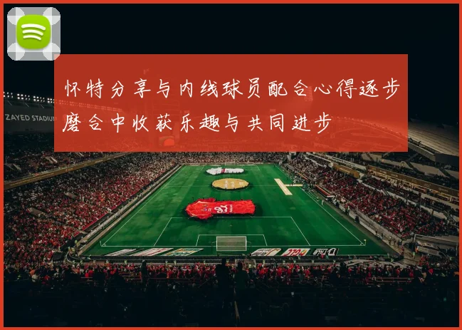 怀特分享与内线球员配合心得逐步磨合中收获乐趣与共同进步