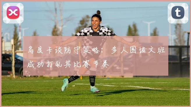 乌度卡谈防守策略：多人围堵文班成功打乱其比赛节奏