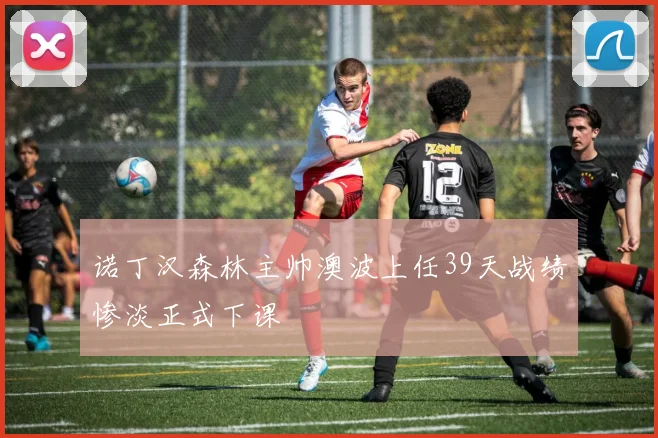诺丁汉森林主帅澳波上任39天战绩惨淡正式下课