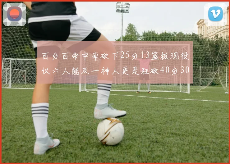 百分百命中率砍下25分13篮板现役仅六人能及一神人更是狂砍40分30篮板大三元