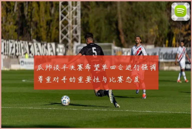 瓜帅谈半决赛希望单回合进行强调尊重对手的重要性与比赛态度