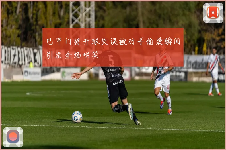 巴甲门将开球失误被对手偷袭瞬间引发全场哄笑