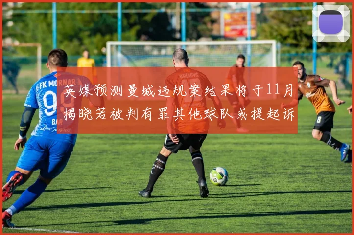 英媒预测曼城违规案结果将于11月揭晓若被判有罪其他球队或提起诉讼