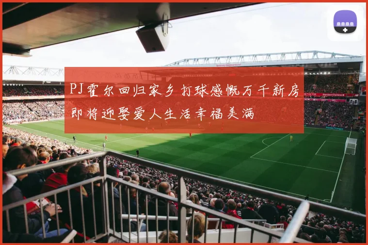 PJ霍尔回归家乡打球感慨万千新房即将迎娶爱人生活幸福美满