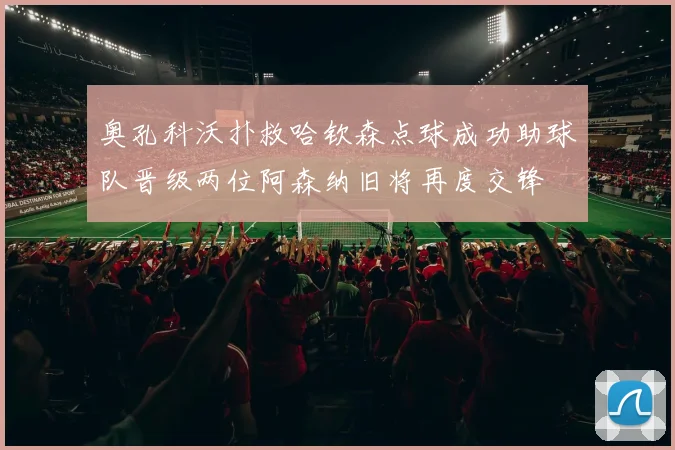 奥孔科沃扑救哈钦森点球成功助球队晋级两位阿森纳旧将再度交锋