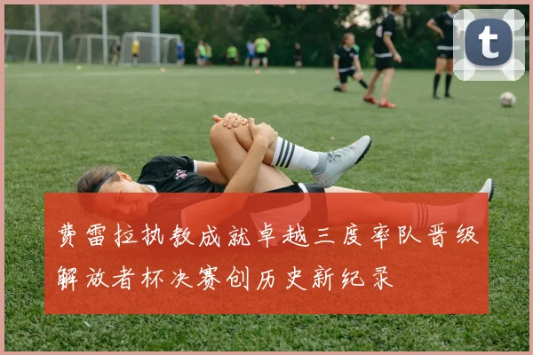 费雷拉执教成就卓越三度率队晋级解放者杯决赛创历史新纪录