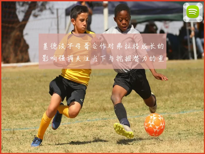 基德谈字母哥合作对弗拉格成长的影响强调关注当下与挖掘潜力的重要性