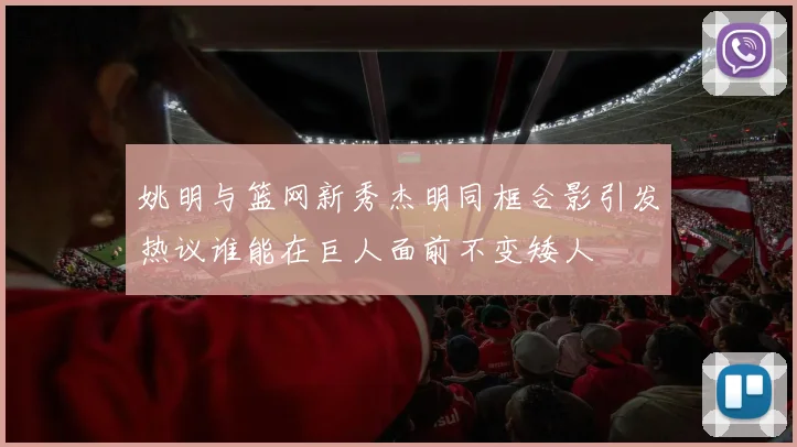 姚明与篮网新秀杰明同框合影引发热议谁能在巨人面前不变矮人