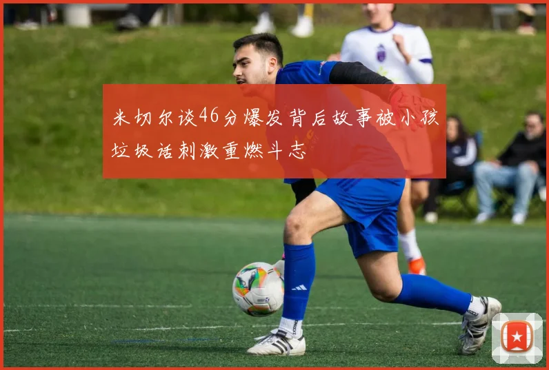 米切尔谈46分爆发背后故事被小孩垃圾话刺激重燃斗志