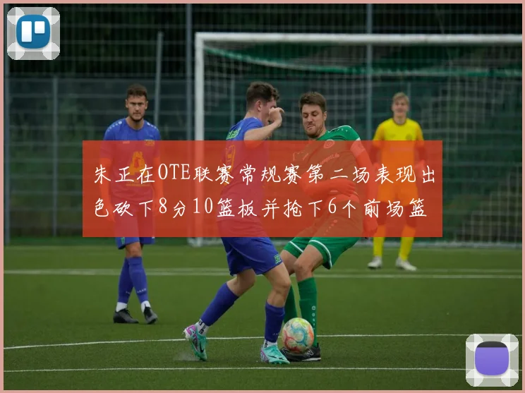 朱正在OTE联赛常规赛第二场表现出色砍下8分10篮板并抢下6个前场篮板