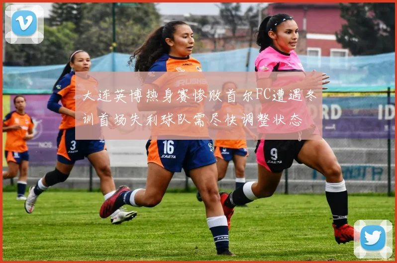大连英博热身赛惨败首尔FC遭遇冬训首场失利球队需尽快调整状态
