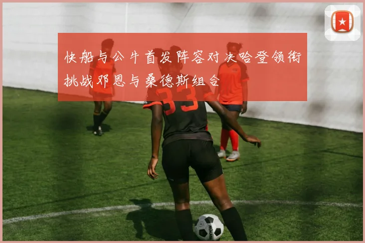 快船与公牛首发阵容对决哈登领衔挑战邓恩与桑德斯组合