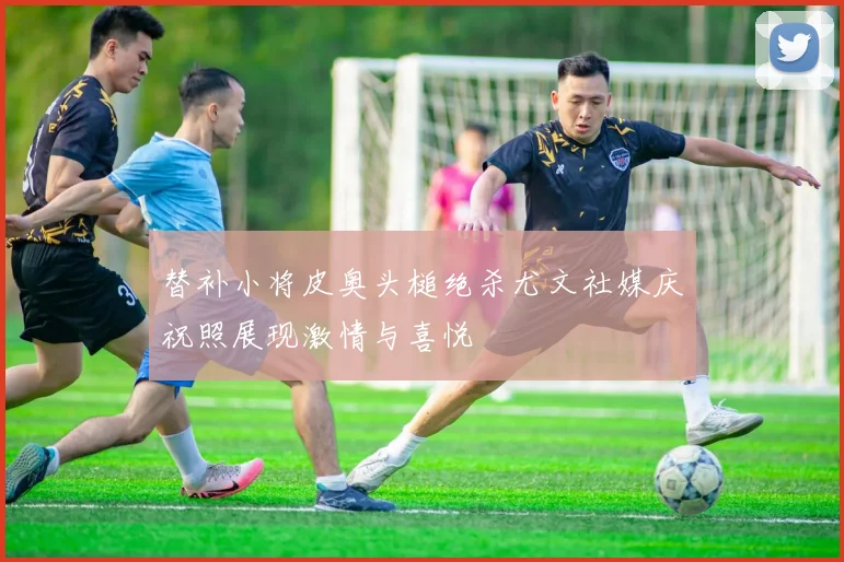 替补小将皮奥头槌绝杀尤文社媒庆祝照展现激情与喜悦