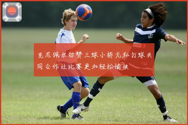 克尼佩尔称赞三球小桥无私打球共同合作让比赛更加轻松愉快