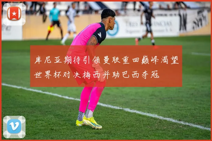 库尼亚期待引领曼联重回巅峰渴望世界杯对决梅西并助巴西夺冠