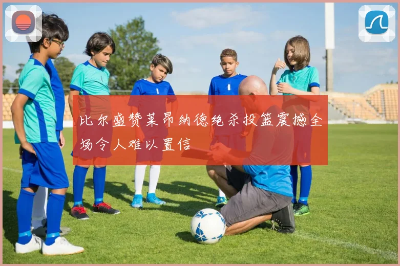 比尔盛赞莱昂纳德绝杀投篮震撼全场令人难以置信