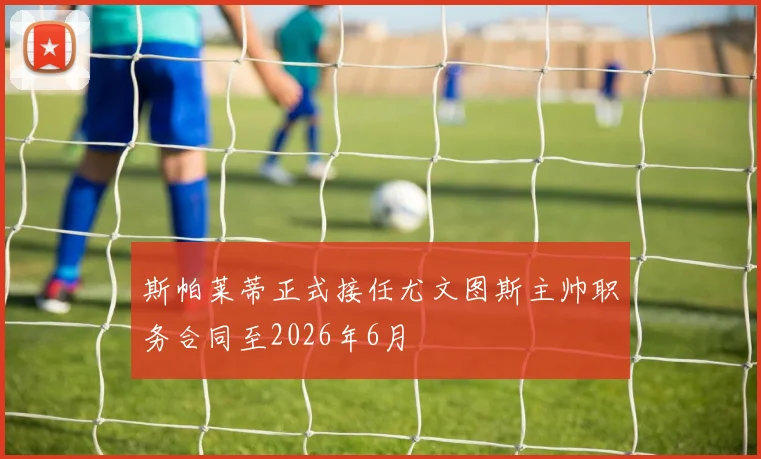 斯帕莱蒂正式接任尤文图斯主帅职务合同至2026年6月