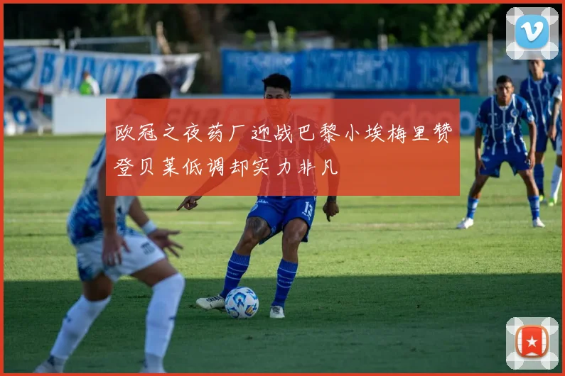 欧冠之夜药厂迎战巴黎小埃梅里赞登贝莱低调却实力非凡