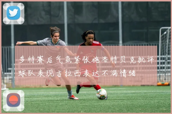 多特赛后气氛紧张施洛特贝克批评球队表现吉拉西表达不满情绪