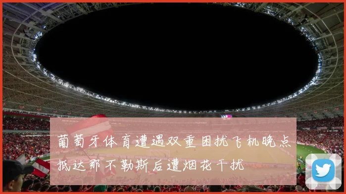 葡萄牙体育遭遇双重困扰飞机晚点抵达那不勒斯后遭烟花干扰