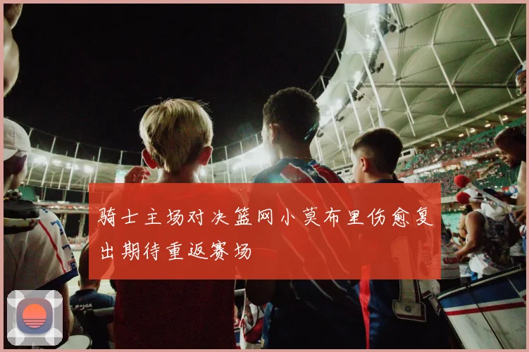 骑士主场对决篮网小莫布里伤愈复出期待重返赛场