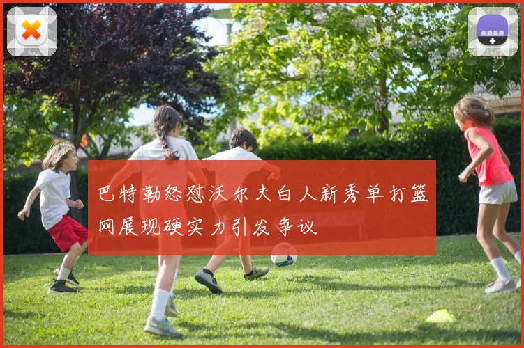 巴特勒怒怼沃尔夫白人新秀单打篮网展现硬实力引发争议