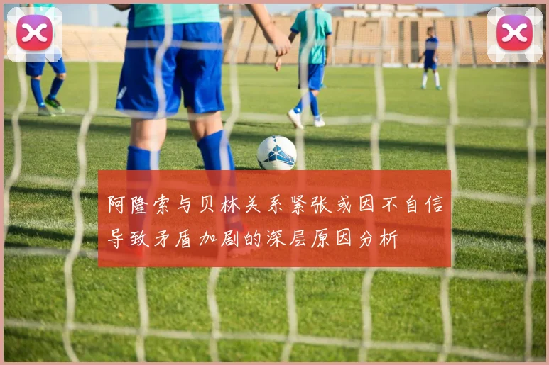 阿隆索与贝林关系紧张或因不自信导致矛盾加剧的深层原因分析