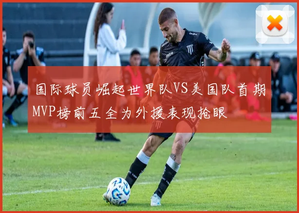 国际球员崛起世界队VS美国队首期MVP榜前五全为外援表现抢眼