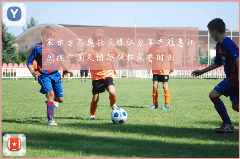 塞尔吉尼奥社交媒体分享夺冠喜讯庆祝中国足协超级杯荣誉时刻