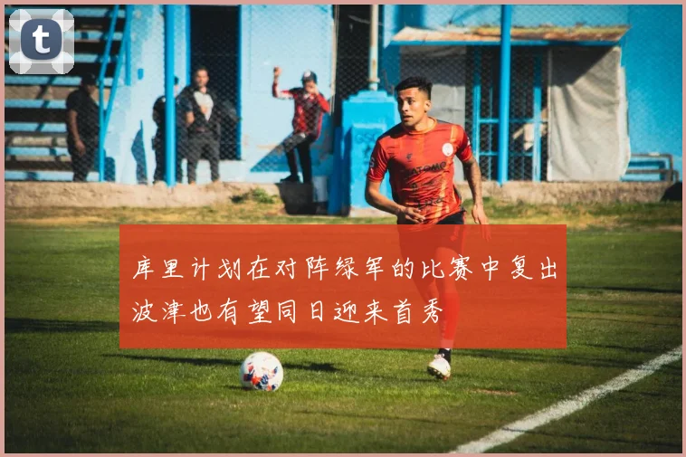 库里计划在对阵绿军的比赛中复出波津也有望同日迎来首秀