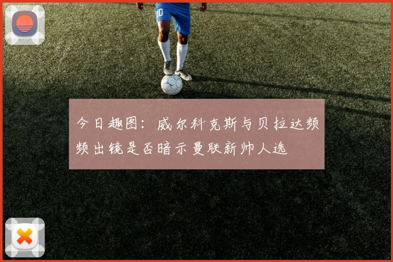 今日趣图：威尔科克斯与贝拉达频频出镜是否暗示曼联新帅人选