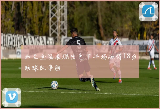 加兰全场表现出色下半场独得18分助球队争胜