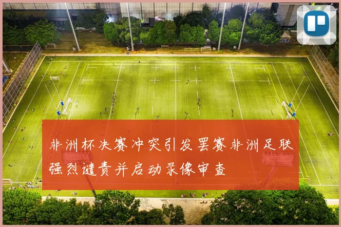 非洲杯决赛冲突引发罢赛非洲足联强烈谴责并启动录像审查