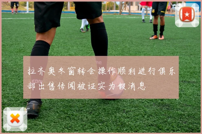 拉齐奥冬窗转会操作顺利进行俱乐部出售传闻被证实为假消息