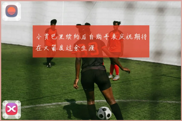 小贾巴里续约后自购手表庆祝期待在火箭度过余生涯
