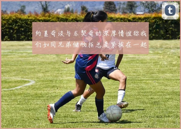 约基奇谈与东契奇的深厚情谊称我们如同兄弟储物柜总是紧挨在一起