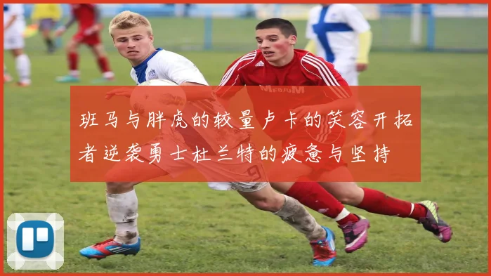 班马与胖虎的较量卢卡的笑容开拓者逆袭勇士杜兰特的疲惫与坚持