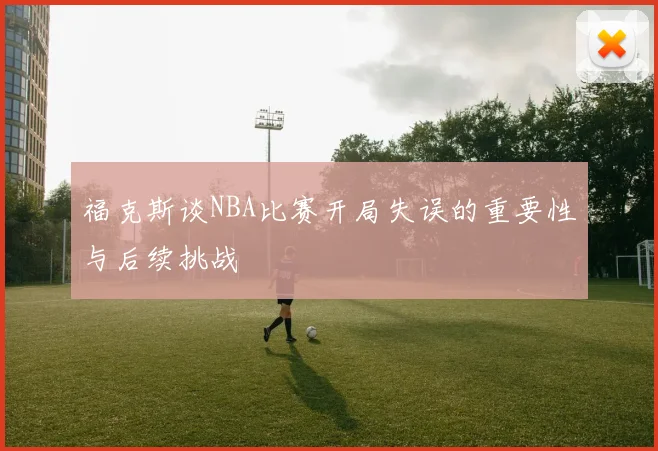 福克斯谈NBA比赛开局失误的重要性与后续挑战