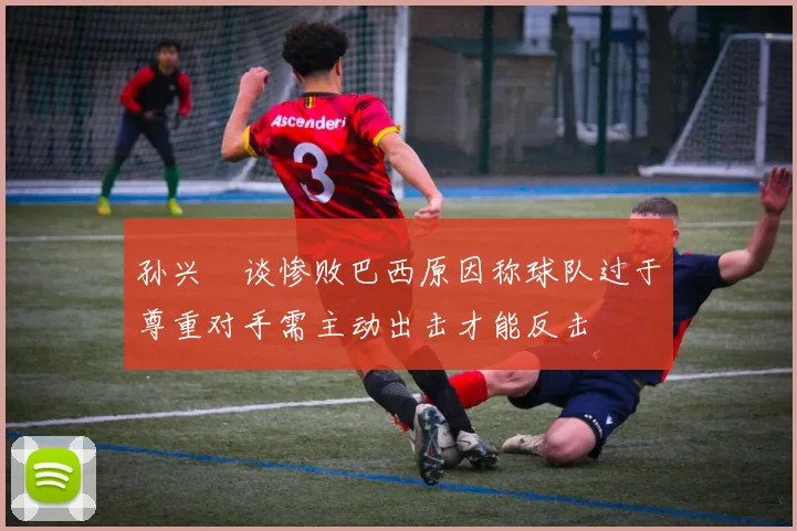 孙兴慜谈惨败巴西原因称球队过于尊重对手需主动出击才能反击