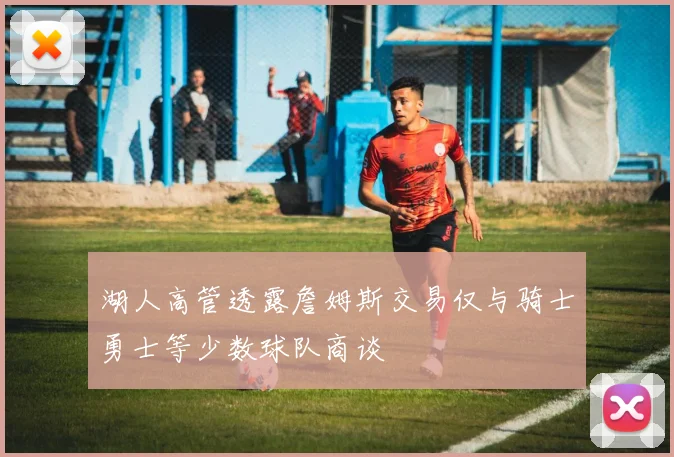 湖人高管透露詹姆斯交易仅与骑士勇士等少数球队商谈