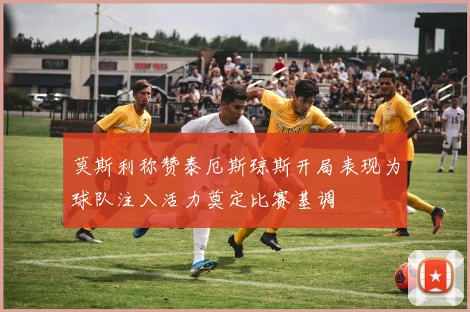 莫斯利称赞泰厄斯琼斯开局表现为球队注入活力奠定比赛基调